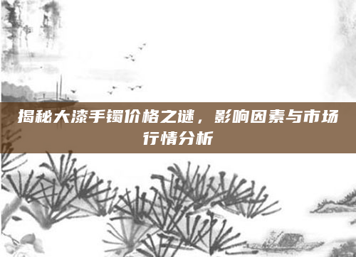 揭秘大漆手镯价格之谜，影响因素与市场行情分析