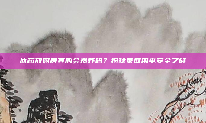 冰箱放厨房真的会爆炸吗？揭秘家庭用电安全之谜