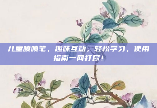 儿童喷喷笔，趣味互动，轻松学习，使用指南一网打尽！