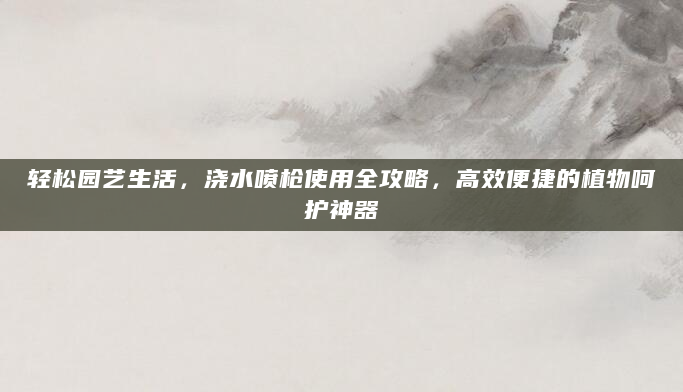 轻松园艺生活，浇水喷枪使用全攻略，高效便捷的植物呵护神器