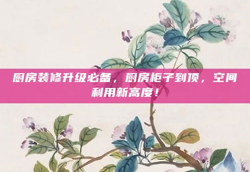 厨房装修升级必备，厨房柜子到顶，空间利用新高度！
