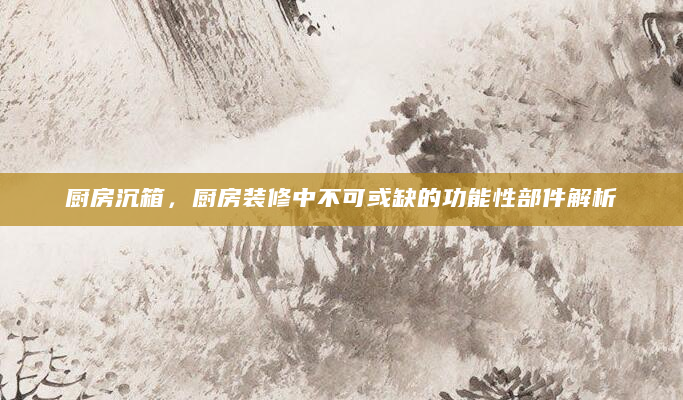 厨房沉箱，厨房装修中不可或缺的功能性部件解析