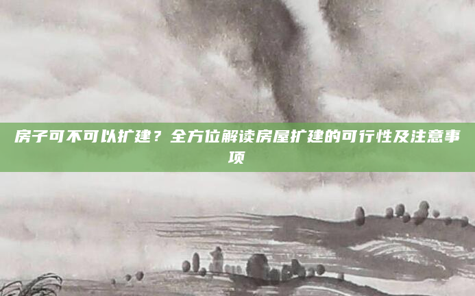 房子可不可以扩建？全方位解读房屋扩建的可行性及注意事项