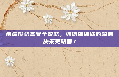 房屋价格备案全攻略，如何确保你的购房决策更明智？