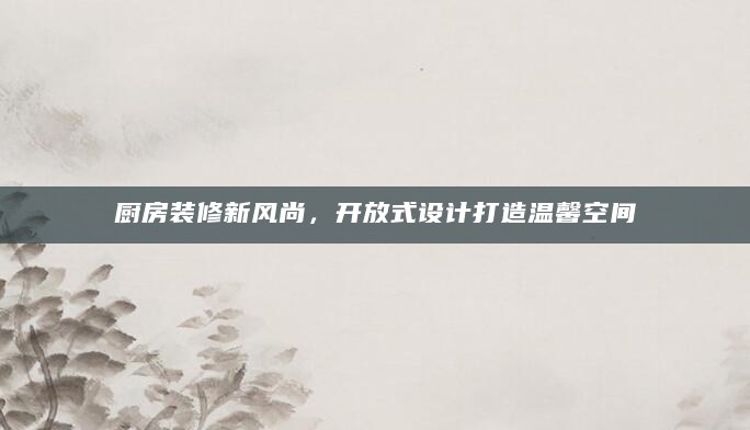 厨房装修新风尚，开放式设计打造温馨空间