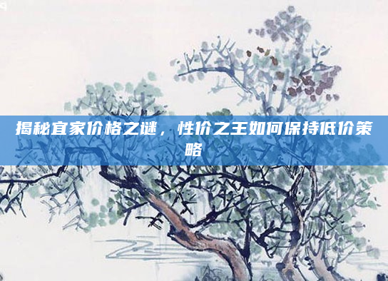 揭秘宜家价格之谜，性价之王如何保持低价策略