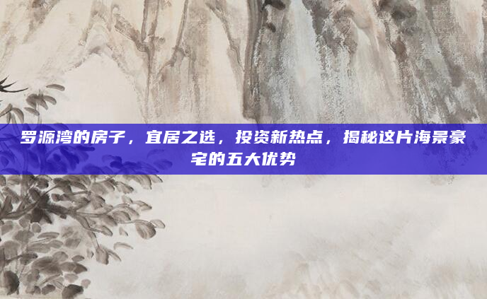 罗源湾的房子，宜居之选，投资新热点，揭秘这片海景豪宅的五大优势