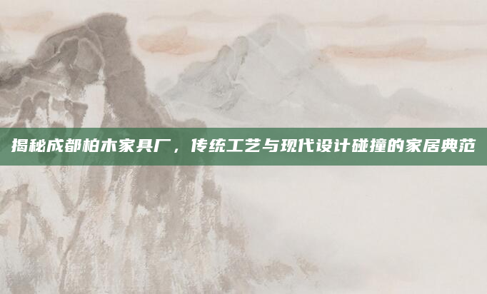 揭秘成都柏木家具厂，传统工艺与现代设计碰撞的家居典范