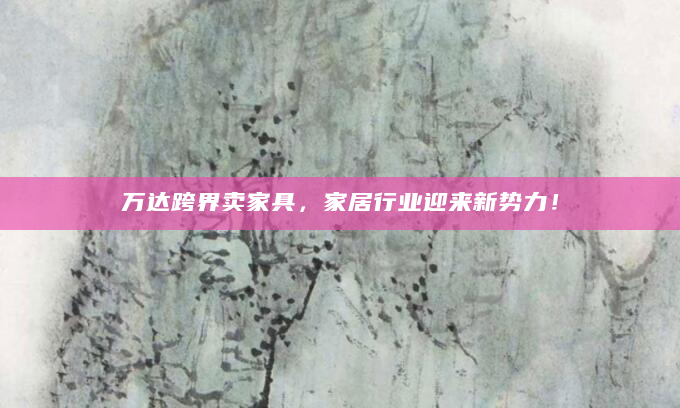 万达跨界卖家具，家居行业迎来新势力！