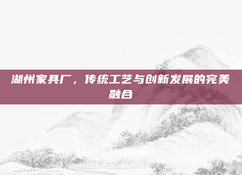 湖州家具厂，传统工艺与创新发展的完美融合