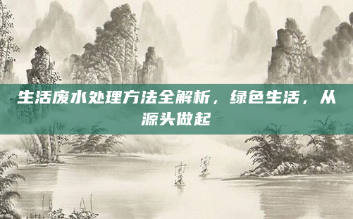 生活废水处理方法全解析，绿色生活，从源头做起
