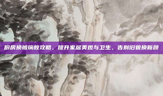 厨房换玻璃胶攻略，提升家居美观与卫生，告别旧貌换新颜