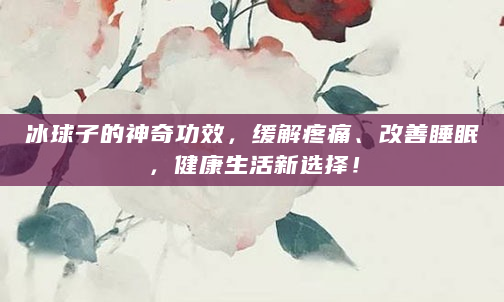 冰球子的神奇功效，缓解疼痛、改善睡眠，健康生活新选择！