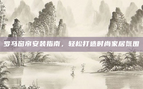 罗马窗帘安装指南，轻松打造时尚家居氛围