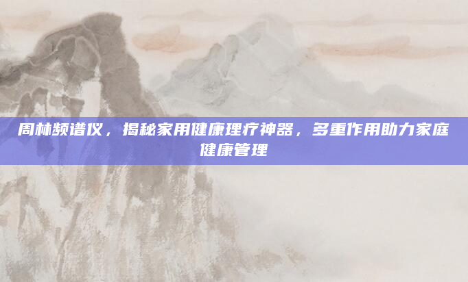 周林频谱仪，揭秘家用健康理疗神器，多重作用助力家庭健康管理