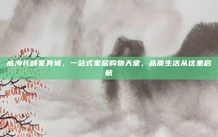 威海长峰家具城，一站式家居购物天堂，品质生活从这里启航