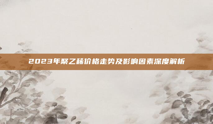2023年聚乙稀价格走势及影响因素深度解析