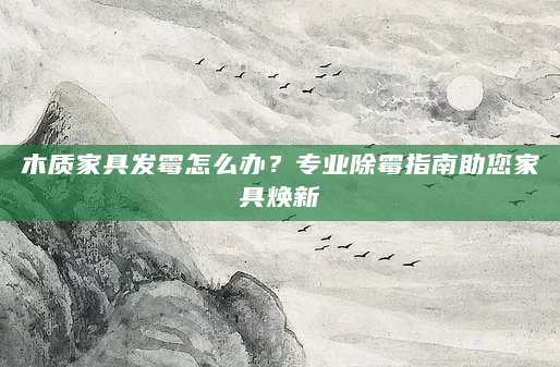 木质家具发霉怎么办？专业除霉指南助您家具焕新