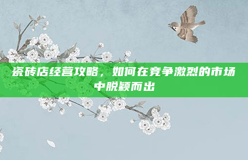 瓷砖店经营攻略，如何在竞争激烈的市场中脱颖而出