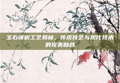 玉石镶嵌工艺揭秘，传统技艺与现代技术的完美融合