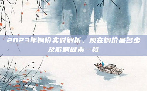 2023年铜价实时解析，现在铜价是多少及影响因素一览
