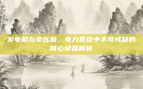 发电机与变压器，电力系统中不可或缺的核心设备解析