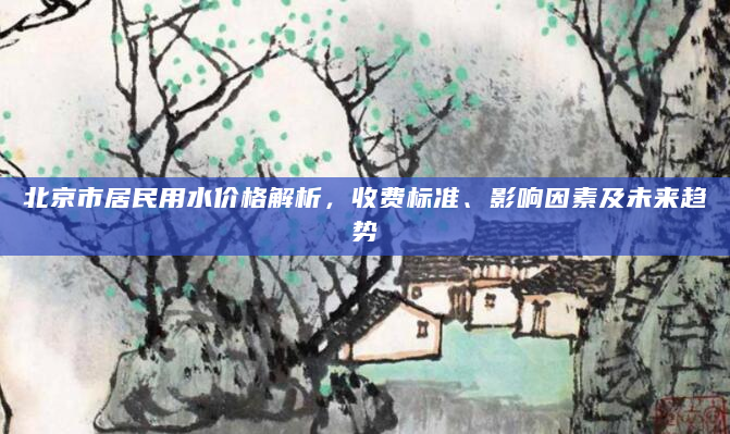 北京市居民用水价格解析，收费标准、影响因素及未来趋势