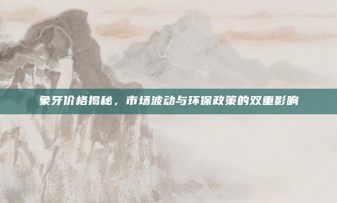 象牙价格揭秘，市场波动与环保政策的双重影响