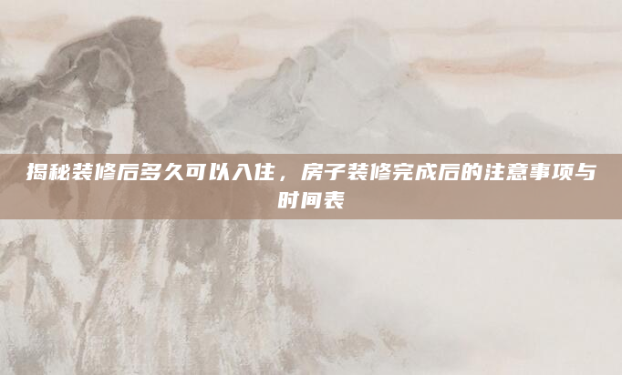 揭秘装修后多久可以入住，房子装修完成后的注意事项与时间表