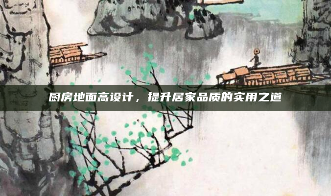 厨房地面高设计，提升居家品质的实用之道