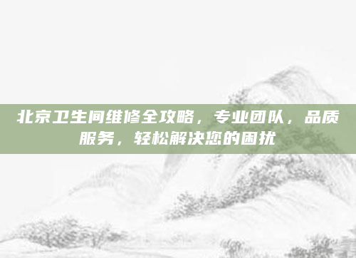 北京卫生间维修全攻略，专业团队，品质服务，轻松解决您的困扰