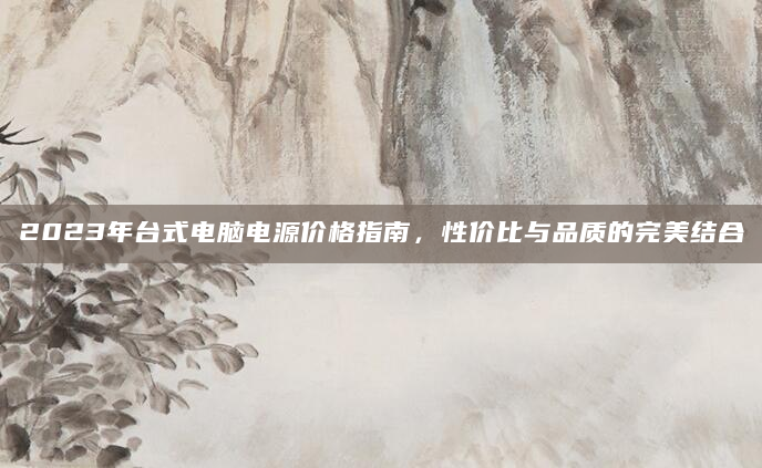 2023年台式电脑电源价格指南，性价比与品质的完美结合