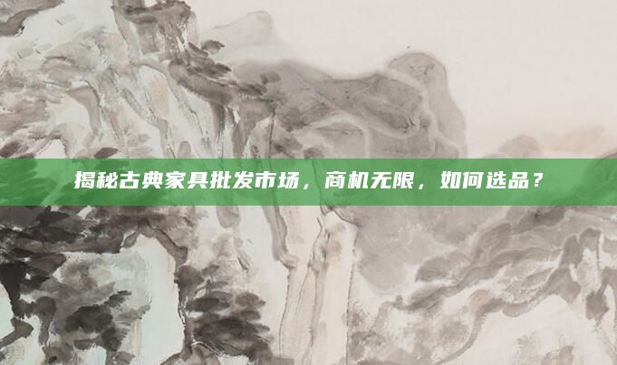 揭秘古典家具批发市场，商机无限，如何选品？