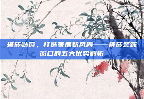 瓷砖贴窗，打造家居新风尚——瓷砖装饰窗口的五大优势解析