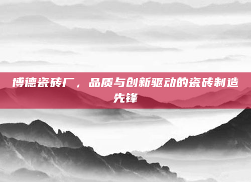博德瓷砖厂，品质与创新驱动的瓷砖制造先锋