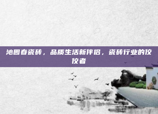 沁园春瓷砖，品质生活新伴侣，瓷砖行业的佼佼者