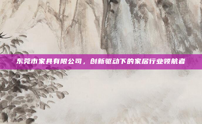 东莞市家具有限公司，创新驱动下的家居行业领航者
