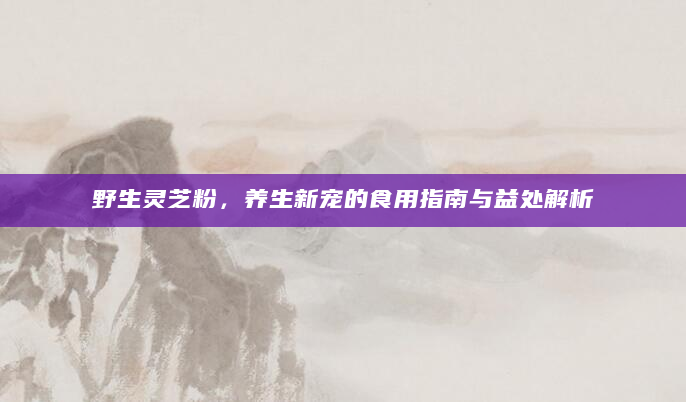 野生灵芝粉，养生新宠的食用指南与益处解析