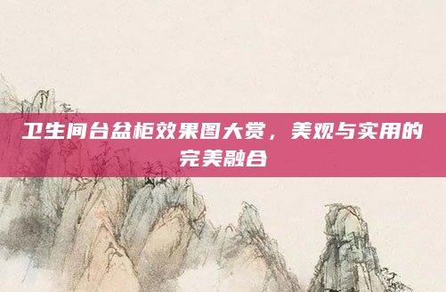 卫生间台盆柜效果图大赏，美观与实用的完美融合