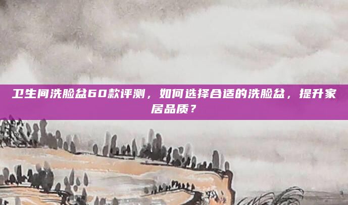 卫生间洗脸盆60款评测，如何选择合适的洗脸盆，提升家居品质？