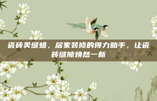 瓷砖美缝蜡，居家装修的得力助手，让瓷砖缝隙焕然一新