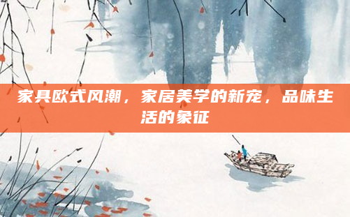 家具欧式风潮，家居美学的新宠，品味生活的象征