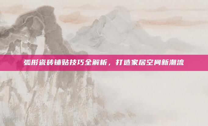 弧形瓷砖铺贴技巧全解析，打造家居空间新潮流