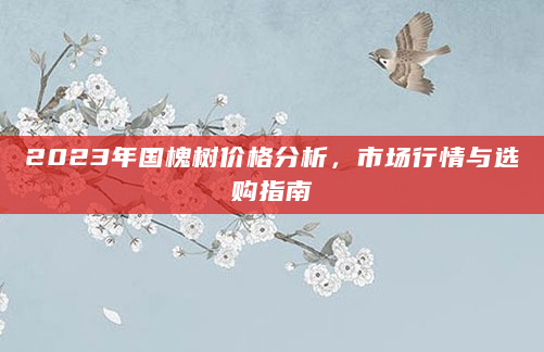 2023年国槐树价格分析，市场行情与选购指南