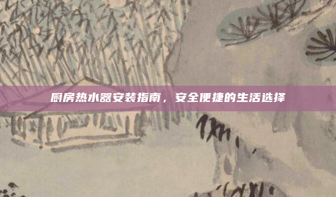厨房热水器安装指南，安全便捷的生活选择