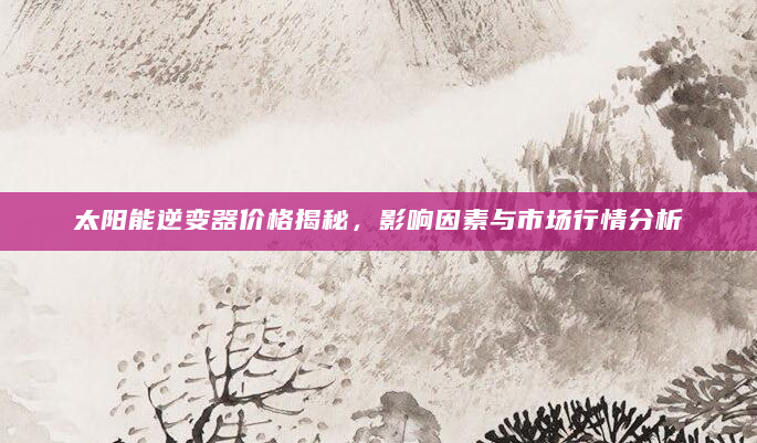 太阳能逆变器价格揭秘，影响因素与市场行情分析