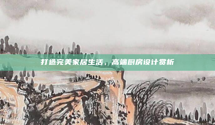 打造完美家居生活，高端厨房设计赏析