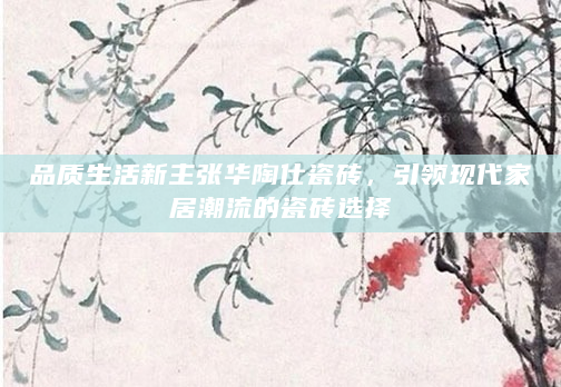 品质生活新主张华陶仕瓷砖，引领现代家居潮流的瓷砖选择