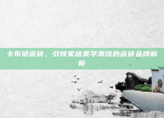 卡布琅瓷砖，引领家居美学潮流的瓷砖品牌解析
