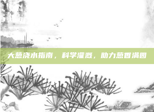 大葱浇水指南，科学灌溉，助力葱香满园